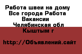 Работа швеи на дому - Все города Работа » Вакансии   . Челябинская обл.,Кыштым г.